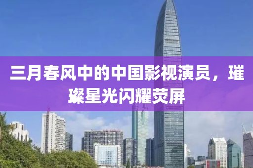 三月春风中的中国影视演员，璀璨星光闪耀荧屏