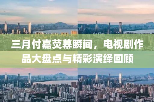 三月付嘉荧幕瞬间，电视剧作品大盘点与精彩演绎回顾