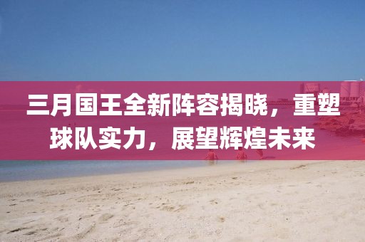 三月国王全新阵容揭晓，重塑球队实力，展望辉煌未来