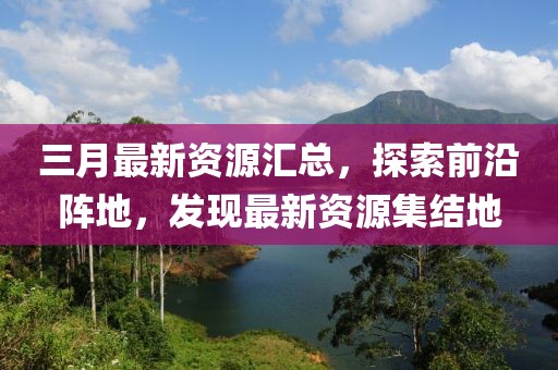 三月最新资源汇总，探索前沿阵地，发现最新资源集结地