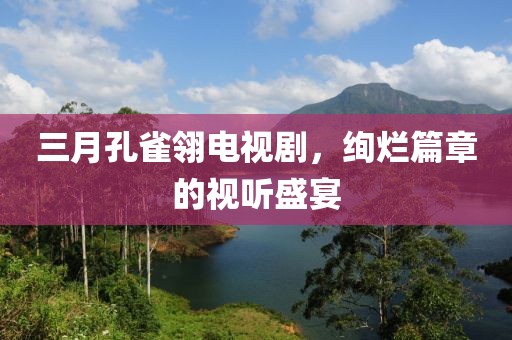 三月孔雀翎电视剧，绚烂篇章的视听盛宴