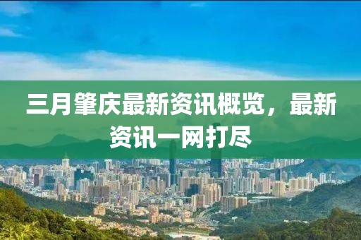 三月肇庆最新资讯概览，最新资讯一网打尽