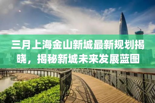 三月上海金山新城最新规划揭晓，揭秘新城未来发展蓝图