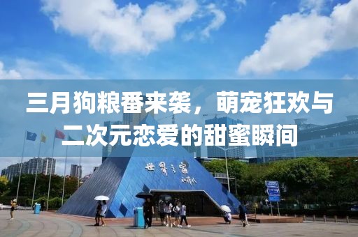 三月狗粮番来袭，萌宠狂欢与二次元恋爱的甜蜜瞬间