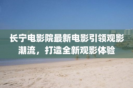 长宁电影院最新电影引领观影潮流，打造全新观影体验