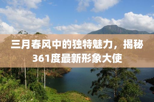 三月春风中的独特魅力，揭秘361度最新形象大使