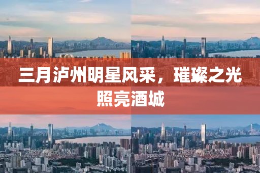 三月泸州明星风采，璀璨之光照亮酒城