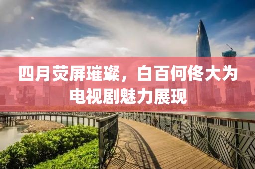 四月荧屏璀璨，白百何佟大为电视剧魅力展现