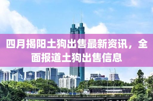 四月揭阳土狗出售最新资讯，全面报道土狗出售信息