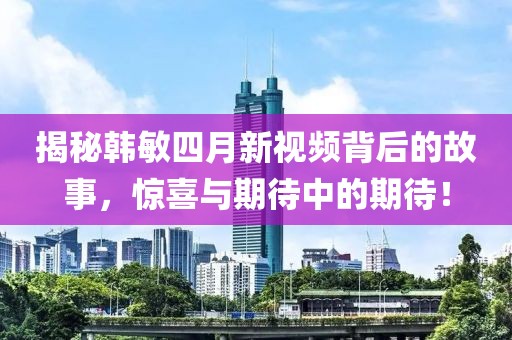 揭秘韩敏四月新视频背后的故事，惊喜与期待中的期待！
