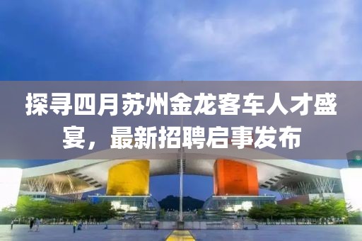 探寻四月苏州金龙客车人才盛宴，最新招聘启事发布