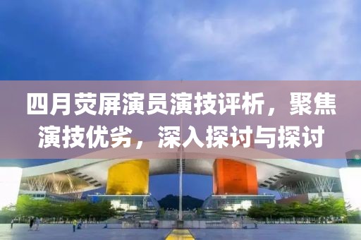 四月荧屏演员演技评析，聚焦演技优劣，深入探讨与探讨