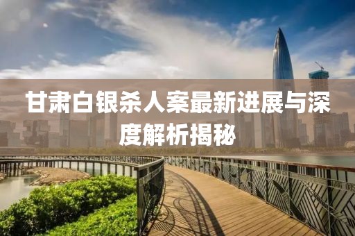 甘肃白银杀人案最新进展与深度解析揭秘