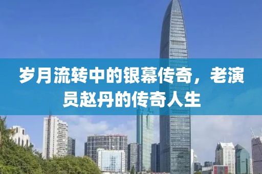 岁月流转中的银幕传奇，老演员赵丹的传奇人生