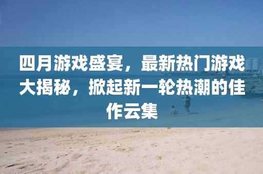 四月游戏盛宴，最新热门游戏大揭秘，掀起新一轮热潮的佳作云集