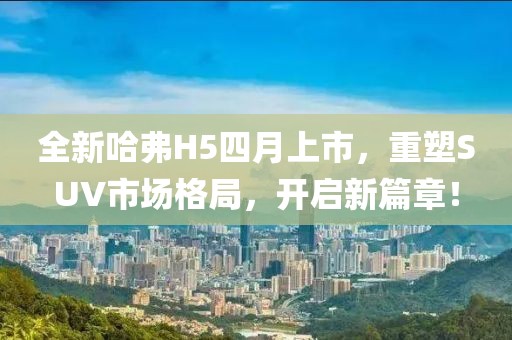 全新哈弗H5四月上市，重塑SUV市场格局，开启新篇章！