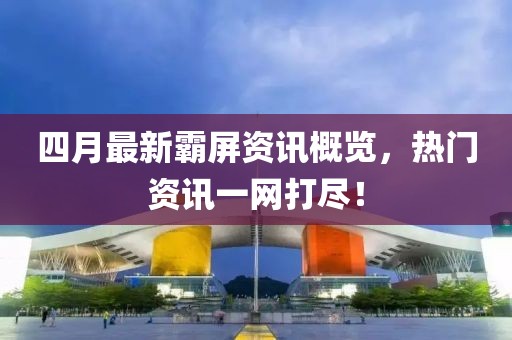 四月最新霸屏资讯概览，热门资讯一网打尽！