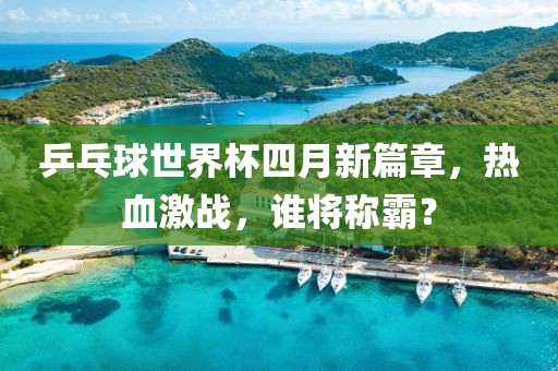 乒乓球世界杯四月新篇章，热血激战，谁将称霸？