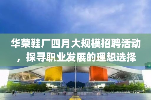 华荣鞋厂四月大规模招聘活动，探寻职业发展的理想选择