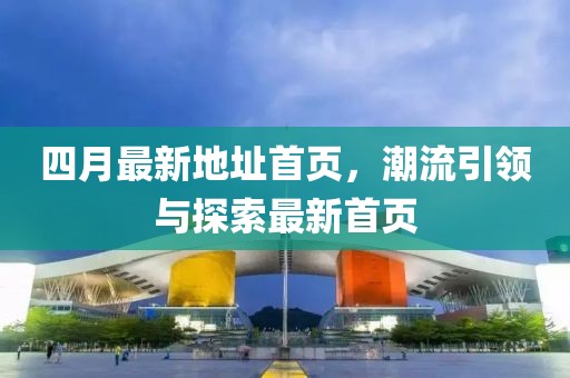 四月最新地址首页，潮流引领与探索最新首页