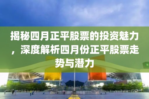 揭秘四月正平股票的投资魅力，深度解析四月份正平股票走势与潜力