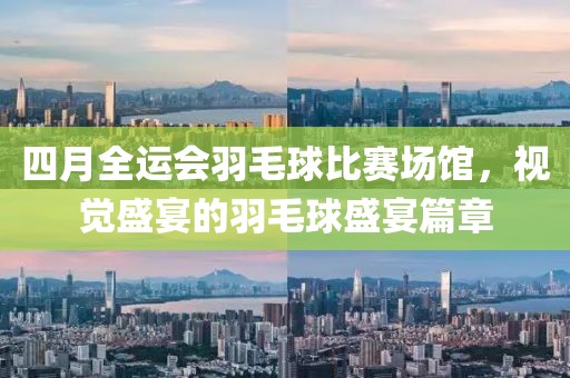 四月全运会羽毛球比赛场馆，视觉盛宴的羽毛球盛宴篇章