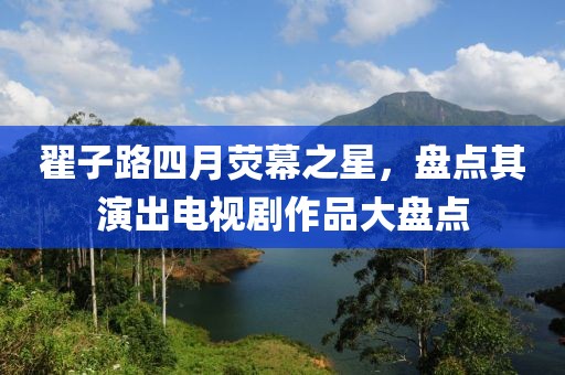 翟子路四月荧幕之星，盘点其演出电视剧作品大盘点