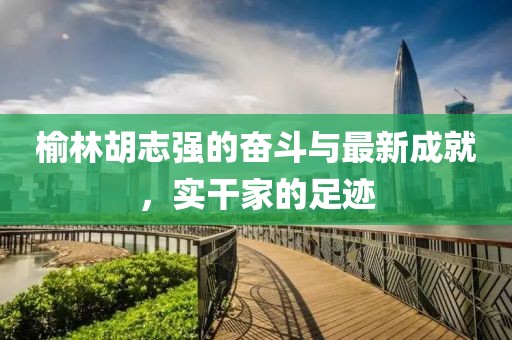 榆林胡志强的奋斗与最新成就，实干家的足迹
