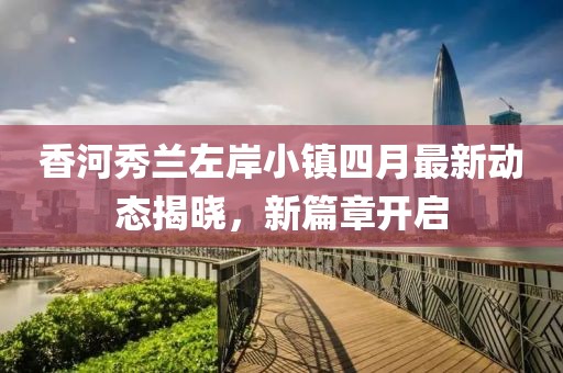 香河秀兰左岸小镇四月最新动态揭晓，新篇章开启