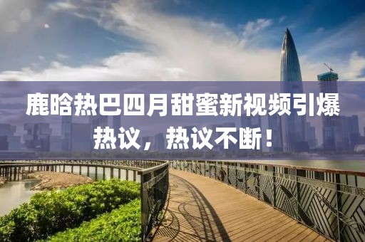 鹿晗热巴四月甜蜜新视频引爆热议，热议不断！