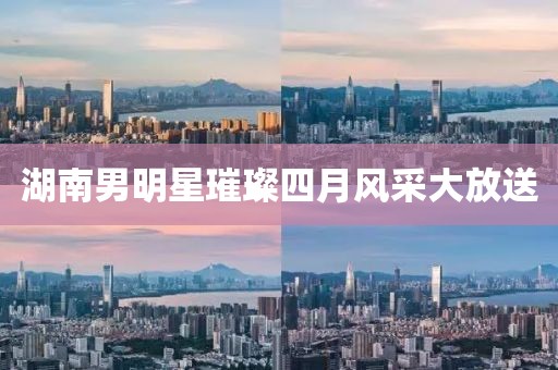 湖南男明星璀璨四月风采大放送