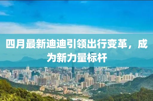 四月最新迪迪引领出行变革，成为新力量标杆