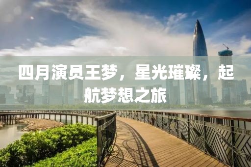 四月演员王梦，星光璀璨，起航梦想之旅