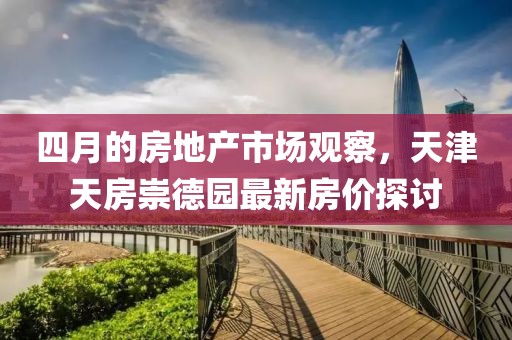 四月的房地产市场观察，天津天房崇德园最新房价探讨