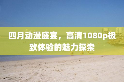 四月动漫盛宴，高清1080p极致体验的魅力探索