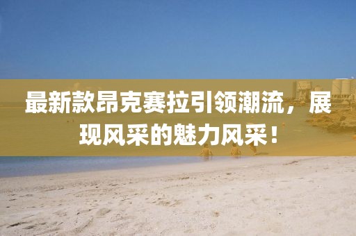 最新款昂克赛拉引领潮流，展现风采的魅力风采！