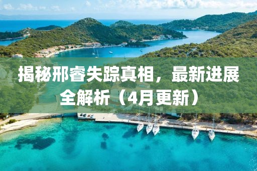 揭秘邢睿失踪真相，最新进展全解析（4月更新）
