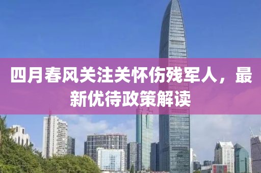 四月春风关注关怀伤残军人，最新优待政策解读