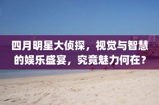 四月明星大侦探，视觉与智慧的娱乐盛宴，究竟魅力何在？