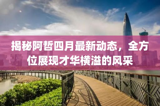 揭秘阿哲四月最新动态，全方位展现才华横溢的风采
