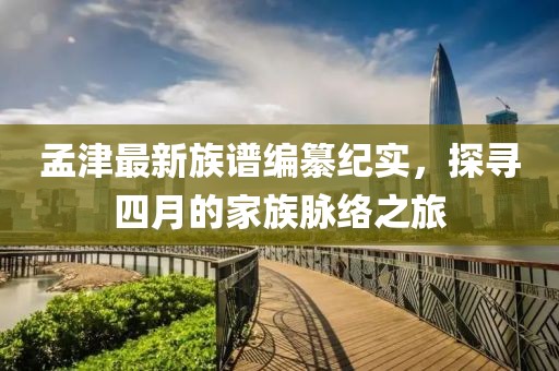孟津最新族谱编纂纪实，探寻四月的家族脉络之旅