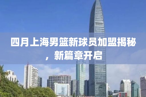 四月上海男篮新球员加盟揭秘，新篇章开启