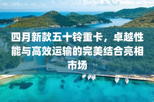 四月新款五十铃重卡，卓越性能与高效运输的完美结合亮相市场
