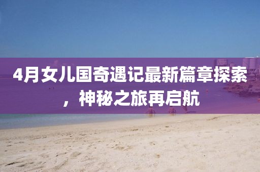4月女儿国奇遇记最新篇章探索，神秘之旅再启航
