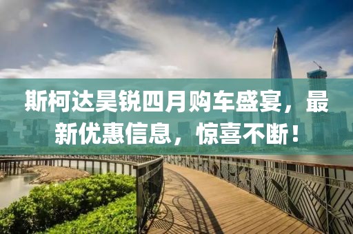 斯柯达昊锐四月购车盛宴，最新优惠信息，惊喜不断！