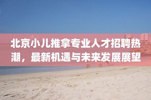 北京小儿推拿专业人才招聘热潮，最新机遇与未来发展展望