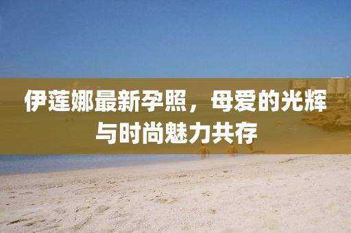 伊莲娜最新孕照，母爱的光辉与时尚魅力共存