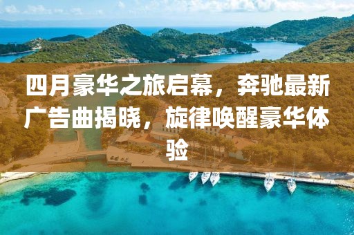 四月豪华之旅启幕，奔驰最新广告曲揭晓，旋律唤醒豪华体验
