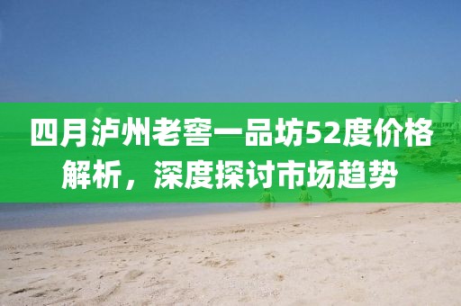 四月泸州老窖一品坊52度价格解析，深度探讨市场趋势