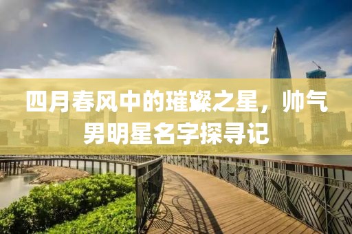 四月春风中的璀璨之星，帅气男明星名字探寻记